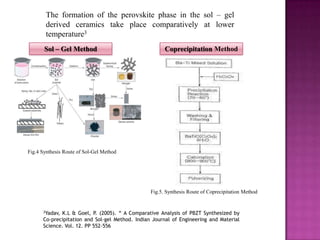 The formation of the perovskite phase in the sol – gel
        derived ceramics take place comparatively at lower
        temperature3
       Sol – Gel Method                                Coprecipitation Method




Fig.4 Synthesis Route of Sol-Gel Method




                                                 Fig.5. Synthesis Route of Coprecipitation Method


      3Yadav,K.L & Goel, P. (2005). “ A Comparative Analysis of PBZT Synthesized by
      Co-precipitation and Sol-gel Method. Indian Journal of Engineering and Material
      Science. Vol. 12. PP 552-556
 