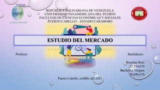 REPÚBLICA BOLIVARIANA DE VENEZUELA
UNIVERSIDAD PANAMERICANA DEL PUERTO
FACULTAD DE CIENCIAS ECONÓMICAS Y SOCIALES
PUERTO CABELLO – ESTADO CARABOBO
ESTUDIO DEL MERCADO
Profesor: Bachilleres:
Brayhan Ruiz
27.754.070
Rachelles Vergara
26.696.670
Puerto Cabello, octubre del 2021
 