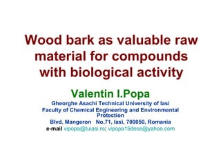 Wood bark as valuable raw
material for compounds
with biological activity
Valentin I.Popa
Gheorghe Asachi Technical University of Iasi
Faculty of Chemical Engineering and Environmental
Protection
Blvd. Mangeron No.71, Iasi, 700050, Romania
e-mail vipopa@tuiasi.ro; vipopa15dece@yahoo.com
 