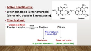 • Active Constituents:
• Bitter principles (Bitter amaroids)
[picrasmin, quassin & neoquassin].
• Chemical test:
 