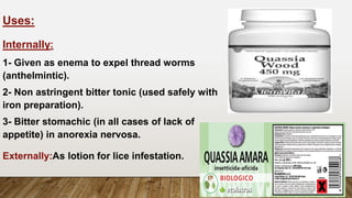 Uses:
Internally:
1- Given as enema to expel thread worms
(anthelmintic).
2- Non astringent bitter tonic (used safely with
iron preparation).
3- Bitter stomachic (in all cases of lack of
appetite) in anorexia nervosa.
Externally:As lotion for lice infestation.
 