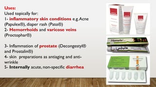 Uses:
Used topically for:
1- inflammatory skin conditions e.g.Acne
(Papulex®), diaper rash (Pato®)
2- Hemorrhoids and varicose veins
(Proctophar®)
3- Inflammation of prostate (Decongestyl®
and Prostalin®)
4- skin preparations as antiaging and anti-
wrinkle
5- Internally acute, non-specific diarrhea
 