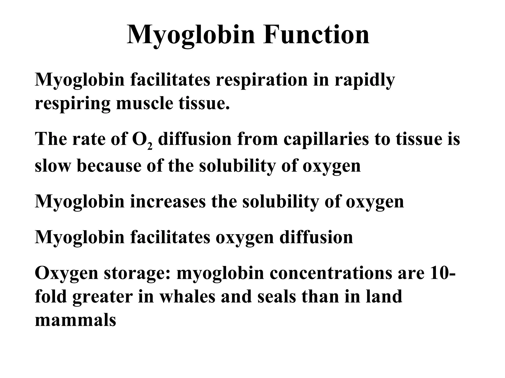 Myoglobin Function
Myoglobin facilitates respiration in rapidly
respiring muscle tissue.
The rate of O2 diffusion from capillaries to tissue is
slow because of the solubility of oxygen
Myoglobin increases the solubility of oxygen
Myoglobin facilitates oxygen diffusion
Oxygen storage: myoglobin concentrations are 10fold greater in whales and seals than in land
mammals

 