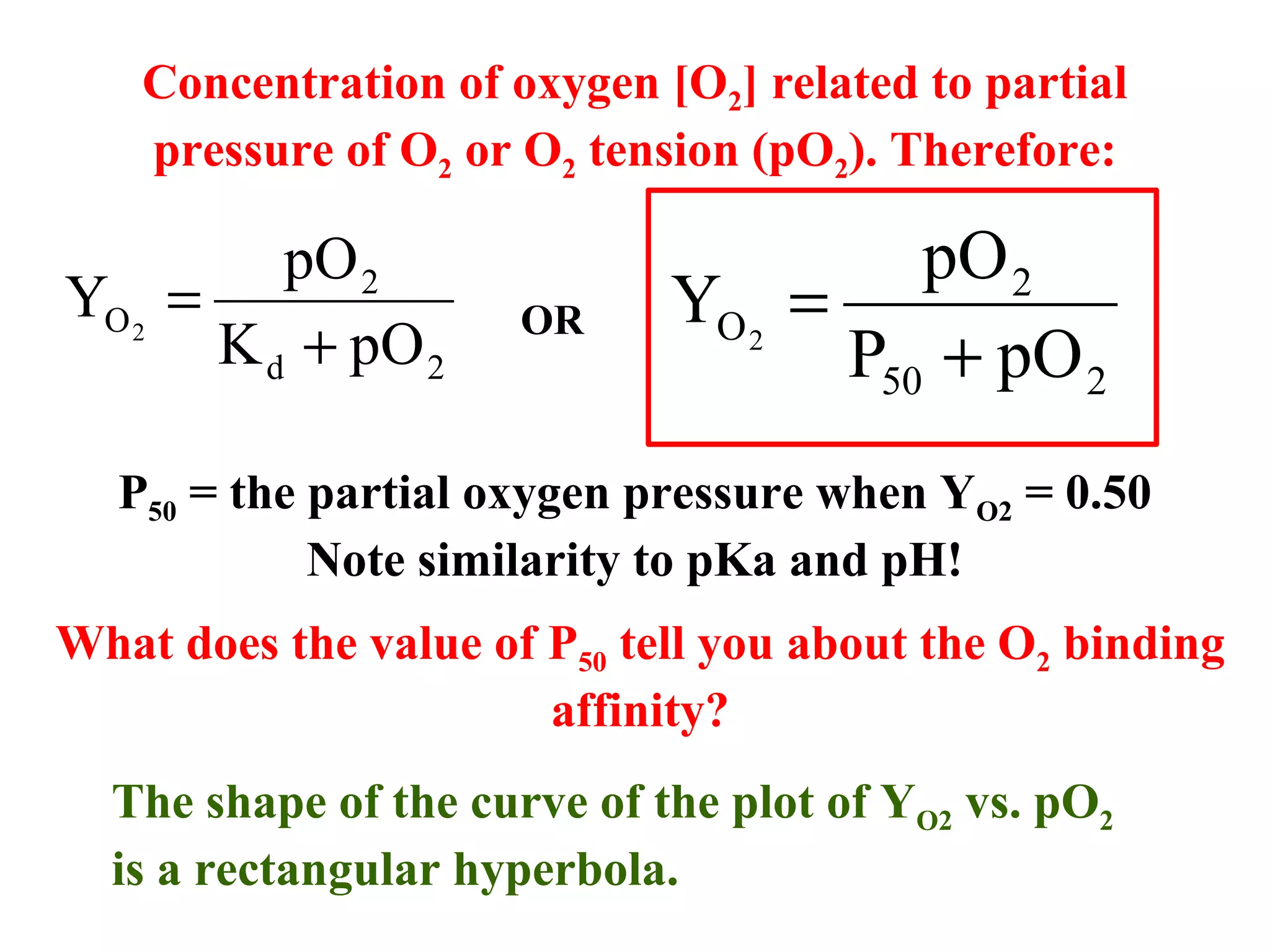 Concentration of oxygen [O2] related to partial
pressure of O2 or O2 tension (pO2). Therefore:

pO 2
YO 2 =
K d + pO 2

OR

pO 2
YO 2 =
P50 + pO 2

P50 = the partial oxygen pressure when YO2 = 0.50
Note similarity to pKa and pH!
What does the value of P50 tell you about the O2 binding
affinity?
The shape of the curve of the plot of YO2 vs. pO2
is a rectangular hyperbola.

 