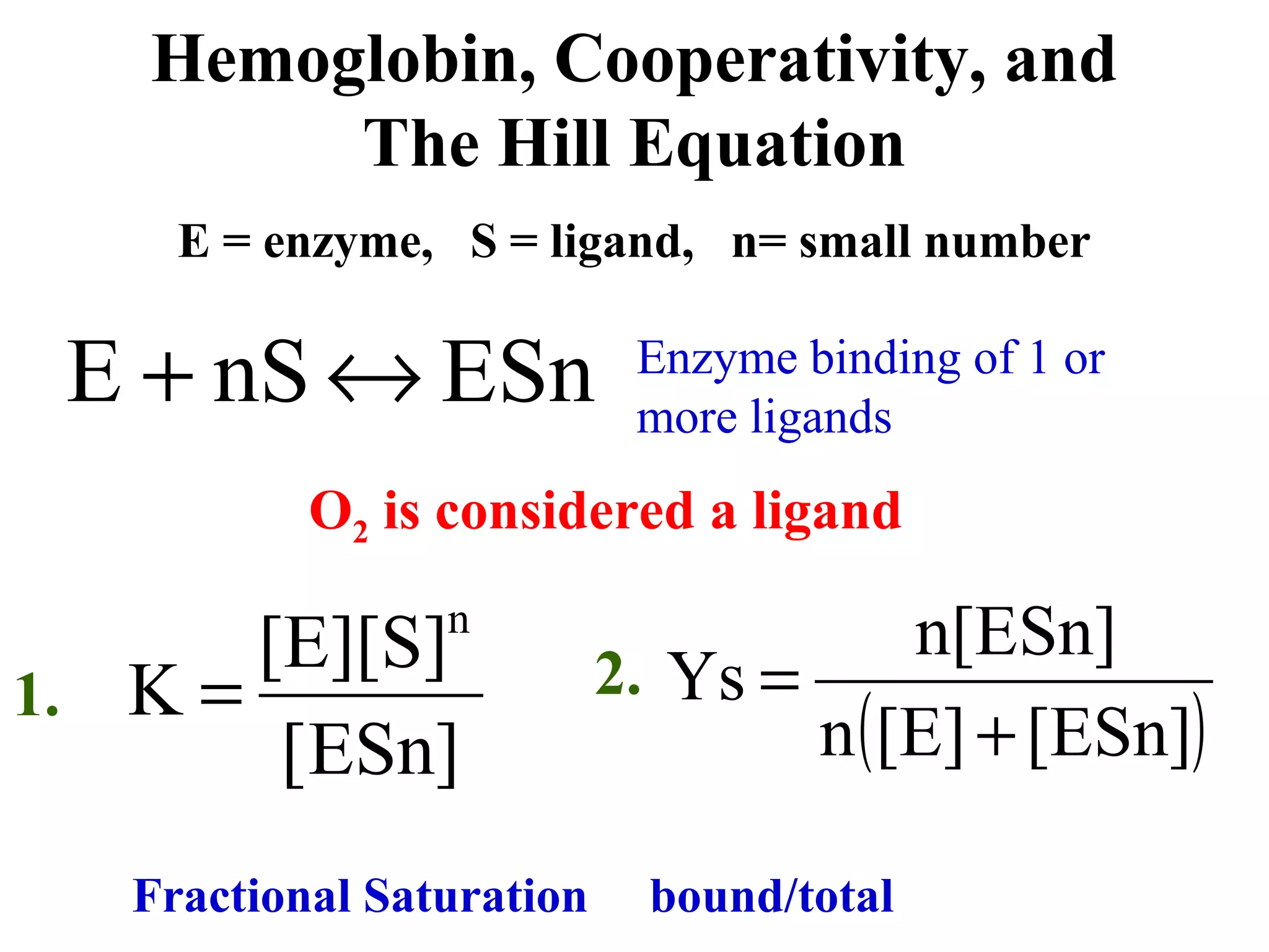 Hemoglobin, Cooperativity, and
The Hill Equation
E = enzyme, S = ligand, n= small number

E + nS ↔ ESn

Enzyme binding of 1 or
more ligands

O2 is considered a ligand
n

[E][S]
1. K =
[ESn]

Fractional Saturation

n[ESn]
2. Ys =
n ( [E] + [ESn])
bound/total

 
