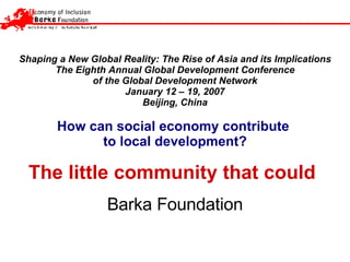 Shaping a New Global Reality: The Rise of Asia and its Implications The Eighth Annual Global Development Conference of the Global Development Network January 12 – 19, 2007 Beijing, China How can social economy contribute  to local development? The little community that could   Barka  F oundation 