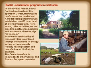 In a renovated manor, now a Socioeducational and Co-operation Center, training and conferences are carried out. A model ecologic farming was established on 450 ha of land of a former State farm. Here, among other activities, we are breeding goats, sheep, rabbits and a rare race of native pigs  “ in freedom ” . Economic sustainability of these activities is achieved through investments in energy-saving environmentally friendly heating system and manufacture of bio-fuel, for example.  The Center transfers its knowledge to other Central and Eastern European countries. Social - educational programs in rurak area  