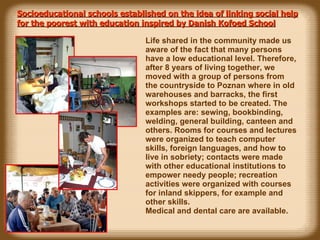 Socioeducational schools established on the idea of linking social help for the poorest with education inspired by Danish Kofoed School Life shared in the community made us aware of the fact that many persons have a low educational level. Therefore, after 8 years of living together, we moved with a group of persons from the countryside to Poznan where in old warehouses and barracks, the first workshops started to be created. The examples are: sewing, bookbinding, welding, general building, canteen and others. Rooms for courses and lectures were organized to teach computer skills, foreign languages, and how to live in sobriety; contacts were made with other educational institutions to empower needy people; recreation activities were organized with courses for inland skippers, for example and other skills. Medical and dental care are available.   