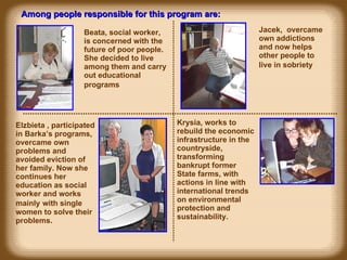 Beata,  social worker,  is concerned with the f uture of poor people . She decided to live among them and carry out educational programs   Among people responsible for this program are: Jacek,  overcame own addictions and now helps  other  people to live in sobriety   Elzbieta , participated in Barka’s programs, overcame own problems and avoided eviction of her family. Now she continues her education as social worker and works mainly   with  single  women to solve their problems. Krysia, works to rebuild the economic infrastructure in the countryside, transforming ban k rupt former State farms, with actions in line with international trends on environmental protection and sustainability. 