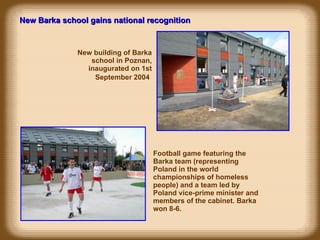 New building of Barka school in Poznan, inaugurated on 1st September 2004   New Barka school gains national recognition Football game featuring the Barka team (representing Poland in the world championships of homeless people) and a team led by Poland vice-prime minister and members of the cabinet. Barka won 8-6. 