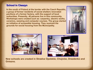 School in Cieszyn In the south of Poland at the border with the Czech Republic, a group of former residents of social shelters renovated pavilions of a former factory, with the support of local authorities. Presently, 40 persons live in this community. Workshops were created such as: carpentry, electric works, ceramics, seewing and computer courses. The group started an initiative of accessible housing. They received the grounds for social housing from the Municipality. New schools are created in Strzelce Opolskie, Chojnów, Drezdenko and Gniezno.   