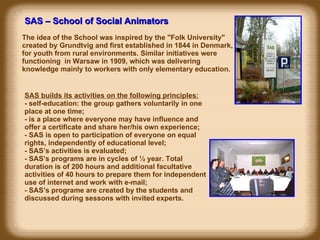 SAS – School of Social Animators The idea of the School was inspired by the "Folk University" created by Grundtvig and first established in 1844 in Denmark, for youth from rural environments. Similar initiatives were functioning  in Warsaw in 1909, which was delivering knowledge mainly to workers with only elementary education.  SAS builds its activities on the following principles: -  self-education: the group gathers voluntarily in one place at one time; -  is a place where everyone may have influence and offer a certificate and share her/his own experience; -  SAS is open to participation of everyone on equal rights, independently of educational level; -  SAS’s activities is evaluated;  -  SAS’s programs are in cycles of ½ year. Total duration is of 200 hours and additional facultative activities of 40 hours to prepare them for independent use of internet and work with e-mail; -  SAS’s programe are created by the students and discussed during sessons with invited experts. 