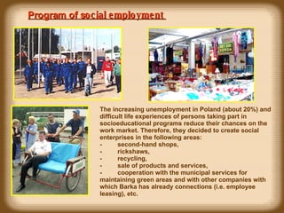 Program of s ocial employment  The increasing unemployment in Poland (about 20%) and difficult life experiences of persons taking part in soc i oeducational programs reduce their chances on the work market. Therefore, they decided to create social enterprises in the following areas: -            second-hand shops, -            rickshaws, -            recycling,  -            sale of products and services, -            cooperation with the municipal services for maintaining green areas and  with  other companies  with  which  Barka has already connections (i.e. employee  leasing ) , etc. 