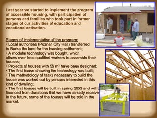 Stages of implementation of the program: Local authorities  ( Poznan City  Hall)  transferred to Barka the land for the housing settlement ; A modular technology was bought ,  which  allows even less qualified workers to assemble their houses ; Projects of houses with 56 m 2  have been designed ; The first house showing the technology was built ; The methodology of tasks necessary to build the house was worked out by persons interested in this kind of dwelling ; The first houses will be built  in  spring 2003 and will be financed from donations  that we have already received . In the future,  some of the  houses will be sold in the market. Last year we started to implement the program of accessible housing, with participation of persons and families who took part in former stages of our activities of education and vocational activation. 