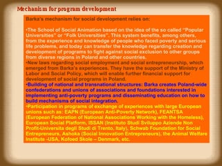 Mechanism for program development Barka’s mechanism for social development  relies on : The School of Social Animation based on the idea of the so called “Popular Universities” or “Folk Universities”. This system benefits, among others,  from the experience and knowledge of people who faced poverty and serious life problems, and today can transfer the knowledge regarding creation and development of programs  to  fight against social exclusion to other groups from diverse regions in Poland and other countries. New laws regarding social employment and social entrepreneurship, which emerged  from  Barka’s experiences . They  have the support of the Ministry of Labor and Social Poli cy ,  which  will enable  further  financial support for development of social programs in Poland. Building of national and transnational structures: Barka creates Poland-wide confederations and unions of associations and foundations interested in implementing anti-poverty programs and disseminating education on how to build mechanisms of social integration. Participation in programs of exchange of experiences with large European unions such as: EAPN (European Anti-Poverty Network), FEANTSA (European Federation of National Associations Working with the Homeless), European Social Platform, ISSAN (Instituto Studi Sviluppo Aziende Non Profit-Universita degli Studi di Trento, Italy), Schwab Foundation for Social Entrepreneurs, Ashoka (Social Innovation Entrepreneurs),  the Animal Welfare Institute -USA, Kofoed Skole – Denmark,  etc. 