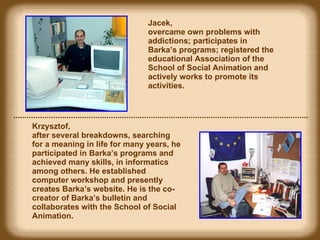 Jacek,  overcame own problems with addictions; participates in Barka’s programs; registered the educational Association of the School of Social Animation and actively works to promote its activities.  Krzysztof,  after several  breakdowns , searching for a meaning in life for many years, he participated in Barka’s programs and achieved many skills, in informatics among others. He  established  computer workshop and presently creates Barka’s website. He is the co-creator of Barka’s bulletin and co llabora tes with the School of Social Animation. 