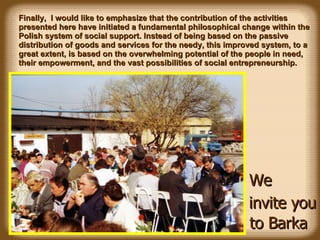 Finally,  I would like to emphasize that the  contribution of the  activities presented here  have   initiated a fundamental philosophical change within the  Polish system of social support . Instead of being based on the p assive distribution of goods and services  for the needy, this improved system, to a great extent, is based on the overwhelming potential of the people in need, their empowerment, and the vast possibilities of social entrepreneurship. We invite you to Barka 