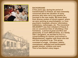 BACKGROUND  A f ew years ago, during the period of transformation in Poland, we were extremely concerned about the situation of many persons who were not in  any  position to succeed in the new reality. We knew them from diverse centers of social support, where we were working as psychologists, i.e. from psychiatric hospitals, prisons, reformatory institutions, orphanages, etc. The movement SOLIDARITY was then initiated in Poland.  It was  an uncommon time of rebuilding a free homeland,  a period  of  great  sacrifice and generosity. In such difficult times, as a family with 3 daughters, we decided to live in a ruined building of a former rural school in Władysławowo, together with those who did not have  any where to go. This group   co nsisted of   single ,  homeless,  elderly ,   unemployed, addicted  and handicapped   people  (women, children and men).  This  is how  Barka’s story  begun . 