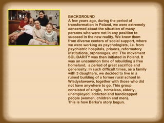 BACKGROUND  A f ew years ago, during the period of transformation in Poland, we were extremely concerned about the situation of many persons who were not in  any  position to succeed in the new reality. We knew them from diverse centers of social support, where we were working as psychologists, i.e. from psychiatric hospitals, prisons, reformatory institutions, orphanages, etc. The movement SOLIDARITY was then initiated in Poland.  It was  an uncommon time of rebuilding a free homeland,  a period  of  great  sacrifice and generosity. In such difficult times, as a family with 3 daughters, we decided to live in a ruined building of a former rural school in Władysławowo, together with those who did not have  any where to go. This group   co nsisted of   single ,  homeless,  elderly ,   unemployed, addicted  and handicapped   people  (women, children and men).  This  is how  Barka’s story  begun . 