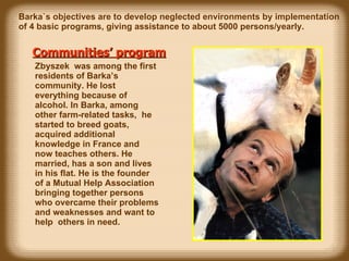 Communities’ program   Zbyszek  was among the first  residents  of Barka’s community. He lost everything because of alcohol. In Barka, among other farm-related tasks,  he started to breed goats , acquired additional knowledge in France and now teaches others.  He married, has a son and lives in his flat. He is the founder of a Mutual Help Association  bringing  together persons who overcame their problems and weaknesses and want to help  others  in need. Barka`s objectives are to develop neglected environments by implementation  of 4 basic programs, giving assistance to about 5000 persons/yearly. 