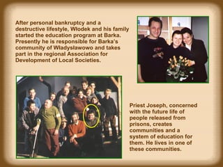 After personal ban k rup t cy and  a destructive lifestyle , Włodek a n d his family started  the  education  program at  Barka.  Presently he is responsible for Barka’s community of Władysławowo and takes part in the regional Association  for  Development of Local Societies . Priest Joseph, concerned with the future life of people released from prisons, creates communities and a system of education for them. He lives in one of these communities. 