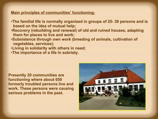 Main principles of communities’ functioning: The familial life is normally organized in groups of 25-   30 persons and is  based on the idea of mutual help; Recovery (rebuilding and renewal) of old and ruined houses ,  adapting  them for places to live and work; Subsistence through own work (breeding of animals, cultivation of  vegetables, services); Living in s olidar ity with others in  need; T he importance of a life in sobriety. Presently 20 communities are functioning where about 650  formerly troubled  persons live and work. These persons were causing serious problems in the past.  