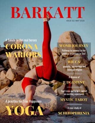 BARKATT
YOGA
CORONA
WARIORS
ISSUE 02 | MAY 2020
A practice for True Happiness
JUDGEMENT
A Salute to the real heroes
A disease of
WOMB JOURNEY
Pathway to connect to the
goddess archetype in You!
SCHIZOPHRENIA
A case study of
WICCA
peaceful, harmonious and
balanced religion
MYSTIC TAROT
Don't miss out to be a part of
an exciting experience
 