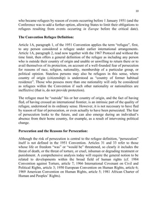 10


who became refugees by reason of events occurring before 1 January 1951 (and the
Conference was to add a further option, allowing States to limit their obligations to
refugees resulting from events occurring in Europe before the critical date).

The Convention Refugee Definition:

Article 1A, paragraph 1, of the 1951 Convention applies the term “refugee”, first,
to any person considered a refugee under earlier international arrangements.
Article 1A, paragraph 2, read now together with the 1967 Protocol and without the
time limit, then offers a general definition of the refugee as including any person
who is outside their country of origin and unable or unwilling to return there or to
avail themselves of its protection, on account of a well-founded fear of persecution
for reasons of race, religion, nationality, membership of a particular group, or
political opinion. Stateless persons may also be refugees in this sense, where
country of origin (citizenship) is understood as “country of former habitual
residence”. Those who possess more than one nationality will only be considered
as refugees within the Convention if such other nationality or nationalities are
ineffective (that is, do not provide protection).

The refugee must be “outside” his or her country of origin, and the fact of having
fled, of having crossed an international frontier, is an intrinsic part of the quality of
refugee, understood in its ordinary sense. However, it is not necessary to have fled
by reason of fear of persecution, or even actually to have been persecuted. The fear
of persecution looks to the future, and can also emerge during an individual’s
absence from their home country, for example, as a result of intervening political
change.

Persecution and the Reasons for Persecution:

Although the risk of persecution is central to the refugee definition, “persecution”
itself is not defined in the 1951 Convention. Articles 31 and 33 refer to those
whose life or freedom “was” or “would be” threatened, so clearly it includes the
threat of death, or the threat of torture, or cruel, inhuman or degrading treatment or
punishment. A comprehensive analysis today will require the general notion to be
related to developments within the broad field of human rights (cf. 1984
Convention against Torture, article 7; 1966 International Covenant on Civil and
Political Rights, article 3; 1950 European Convention on Human Rights, article 6;
1969 American Convention on Human Rights, article 5; 1981 African Charter of
Human and Peoples’ Rights).
 
