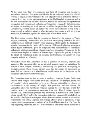 11


At the same time, fear of persecution and lack of protection are themselves
interrelated elements. The persecuted clearly do not enjoy the protection of their
country of origin, while evidence of the lack of protection on either the internal or
external level may create a presumption as to the likelihood of persecution and to
the well-foundedness of any fear. However, there is no necessary linkage between
persecution and Government authority. A Convention refugee, by definition, must
be unable or unwilling to avail him- or herself of the protection of the State or
Government, and the notion of inability to secure the protection of the State is
broad enough to include a situation where the authorities cannot or will not provide
protection, for example, against the persecution of non-State actors.

The Convention requires that the persecution feared be for reasons of “race,
religion, nationality, membership of a particular social group (added at the 1951
Conference), or political opinion”. This language, which recalls the language of
non-discrimination in the Universal Declaration of Human Rights and subsequent
human rights instruments, gives an insight into the characteristics of individuals
and groups which are considered relevant to refugee protection. Persecution for the
stated reasons implies a violation of human rights of particular gravity; it may be
the result of cumulative events or systemic mistreatment, but equally it could
comprise a single act of torture.

Persecution under the Convention is thus a complex of reasons, interests, and
measures. The measures affect or are directed against groups or individuals for
reasons of race, religion, nationality, membership of a particular social group, or
political opinion. These reasons in turn show that the groups or individuals are
identified by reference to a classification which ought to be irrelevant to the
enjoyment of fundamental human rights.

The Convention does not just say who is a refugee, however. It goes further and
sets out when refugee status comes to an end (article 1C; for example, in the case
of voluntary return, acquisition of a new, effective nationality, or change of
circumstances in the country of origin). For particular, political reasons, the
Convention also puts Palestinian refugees outside its scope (at least while they
continue to receive protection or assistance from other United Nations agencies
(article 1D)), and excludes persons who are treated as nationals in their State of
refuge (article 1E). Finally, the Convention definition categorically excludes from
the benefits of refugee status anyone whom there are serious reasons to believe has
committed a war crime, a serious non-political offence prior to admission, or acts
contrary to the purposes and principles of the United Nations (article 1F). From the
very beginning, therefore, the 1951 Convention has contained clauses sufficient to
 