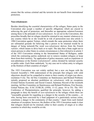 12


ensure that the serious criminal and the terrorist do not benefit from international
protection.


Non-refoulement:

Besides identifying the essential characteristics of the refugee, States party to the
Convention also accept a number of specific obligations which are crucial to
achieving the goal of protection, and thereafter an appropriate solution.Foremost
among these is the principle of non-refoulement. As set out in the Convention, this
prescribes broadly that no refugee should be returned in any manner whatsoever to
any country where he or she would be at risk of persecution (see also article 3,
1984 Convention against Torture, which extends the same protection where there
are substantial grounds for believing that a person to be returned would be in
danger of being tortured).The word non-refoulement derives from the French
refouler, which means to drive back or to repel. The idea that a State ought not to
return persons to other States in certain circumstances is first referred to in article 3
of the 1933 Convention relating to the International Status of Refugees, under
which the contracting parties undertook not to remove resident refugees or keep
them from their territory, “by application of police measures, such as expulsions or
non-admittance at the frontier (refoulement)”, unless dictated by national security
or public order. Each State undertook, “in any case not to refuse entry to refugees
at the frontiers of their countries of origin”.

The 1933 Convention was not widely ratified, but a new era began with the
General Assembly’s 1946 endorsement of the principle that refugees with valid
objections should not be compelled to return to their country of origin (see above,
resolution 8 (I)). The Ad Hoc Committee on Statelessness and Related Problems
initially proposed an absolute prohibition on refoulement, with no exceptions
(United Nations Economic and Social Council, Summary Record of the twentieth
meeting, Ad Hoc Committee on Statelessness and Related Problems, First Session,
United Nations doc. E/AC.32/SR.20, (1950), 11-12, paras. 54 to 55). The 1951
Conference of Plenipotentiaries qualified the principle, however, by adding a
paragraph to deny the benefit of non-refoulement to the refugee whom there are
“reasonable grounds for regarding as a danger to the security of the country..., or
who, having been convicted by a final judgment of a particularly serious crime,
constitutes a danger to the community of that country.” Apart from such limited
situations of exception, however, the drafters of the 1951 Convention made it clear
that refugees should not be returned, either to their country of origin or to other
countries in which they would be at risk.
 