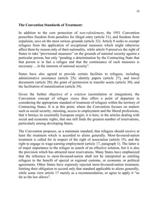 13



The Convention Standards of Treatment:

In addition to the core protection of non-refoulement, the 1951 Convention
prescribes freedom from penalties for illegal entry (article 31), and freedom from
expulsion, save on the most serious grounds (article 32). Article 8 seeks to exempt
refugees from the application of exceptional measures which might otherwise
affect them by reason only of their nationality, while article 9 preserves the right of
States to take “provisional measures” on the grounds of national security against a
particular person, but only “pending a determination by the Contracting State that
that person is in fact a refugee and that the continuance of such measures is
necessary ... in the interests of national security”.

States have also agreed to provide certain facilities to refugees, including
administrative assistance (article 25); identity papers (article 27), and travel
documents (article 28); the grant of permission to transfer assets (article 30); and
the facilitation of naturalization (article 34).

Given the further objective of a solution (assimilation or integration), the
Convention concept of refugee status thus offers a point of departure in
considering the appropriate standard of treatment of refugees within the territory of
Contracting States. It is at this point, where the Convention focuses on matters
such as social security, rationing, access to employment and the liberal professions,
that it betrays its essentially European origin; it is here, in the articles dealing with
social and economic rights, that one still finds the greatest number of reservations,
particularly among developing States.

The Convention proposes, as a minimum standard, that refugees should receive at
least the treatment which is accorded to aliens generally. Most-favoured-nation
treatment is called for in respect of the right of association (article 15), and the
right to engage in wage-earning employment (article 17, paragraph 1). The latter is
of major importance to the refugee in search of an effective solution, but it is also
the provision which has attracted most reservations. Many States have emphasized
that the reference to most-favoured-nation shall not be interpreted as entitling
refugees to the benefit of special or regional customs, or economic or political
agreements. Other States have expressly rejected most-favoured-nation treatment,
limiting their obligation to accord only that standard applicable to aliens generally,
while some view article 17 merely as a recommendation, or agree to apply it “so
far as the law allows”.
 