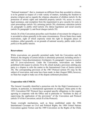 14


“National treatment”, that is, treatment no different from that accorded to citizens,
is to be granted in respect of a wide variety of matters, including the freedom to
practice religion and as regards the religious education of children (article 4); the
protection of artistic rights and industrial property (article 14); access to courts,
legal assistance, and exemption from the requirement to give security for costs in
court proceedings (article 16); rationing (article 20); elementary education (article
22, paragraph 1); public relief (article 23); labour legislation and social security
(article 24, paragraph 1); and fiscal charges (article 29).

Article 26 of the Convention prescribes such freedom of movement for refugees as
is accorded to aliens generally in the same circumstances. Eleven States have made
reservations, eight of which expressly retain the right to designate places of
residence, either generally, or on grounds of national security, public order (ordre
public) or the public interest.


Reservations:

While reservations are generally permitted under both the Convention and the
Protocol, the integrity of certain articles is absolutely protected, including articles 1
(definition); 3 (non-discrimination); 4 (religion); 16, paragraph 1 (access to courts);
and 33 (non-refoulement). Under the Convention, reservations are further
prohibited with respect to articles 36 to 46, which include a provision entitling any
party to a dispute to refer the matter to the International Court of Justice (article
38). The corresponding provision of the 1967 Protocol (article IV) may be the
subject of reservation, and some have been made; to date (August 2008), however,
no State has sought to make use of the dispute settlement procedure.


Cooperation with UNHCR:

The General Assembly identified a protection role for the High Commissioner in
relation, in particular, to international agreements on refugees. States party to the
1951 Convention/1967 Protocol have accepted specific obligations in this regard,
agreeing to cooperate with the Office and in particular to “facilitate its duty of
supervising the application of the provisions” of the Convention and Protocol
(article 35 of the Convention; article II of the Protocol).

Treaty oversight mechanisms, such as those established under the 1966
International Covenant on Civil and Political Rights, the 1984 United Nations
Convention against Torture and the 1989 Convention on the Rights of the Child,
 