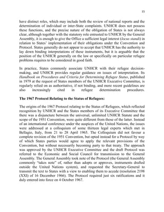15


have distinct roles, which may include both the review of national reports and the
determination of individual or inter-State complaints. UNHCR does not possess
these functions, and the precise nature of the obligation of States is not always
clear, although together with the statutory role entrusted to UNHCR by the General
Assembly, it is enough to give the Office a sufficient legal interest (locus standi) in
relation to States’ implementation of their obligations under the Convention and
Protocol. States generally do not appear to accept that UNHCR has the authority to
lay down binding interpretations of these instruments, but it is arguable that the
position of the UNHCR generally on the law or specifically on particular refugee
problems requires to be considered in good faith.

In practice, States commonly associate UNHCR with their refugee decision-
making, and UNHCR provides regular guidance on issues of interpretation. Its
Handbook on Procedures and Criteria for Determining Refugee Status, published
in 1979 at the request of States members of the UNHCR Executive Committee, is
regularly relied on as authoritative, if not binding, and more recent guidelines are
also     increasingly     cited     in     refugee     determination    procedures.

The 1967 Protocol Relating to the Status of Refugees:

The origins of the 1967 Protocol relating to the Status of Refugees, which reflected
recognition by UNHCR and the States members of its Executive Committee that
there was a disjuncture between the universal, unlimited UNHCR Statute and the
scope of the 1951 Convention, were quite different from those of the latter. Instead
of an international conference under the auspices of the United Nations, the issues
were addressed at a colloquium of some thirteen legal experts which met in
Bellagio, Italy, from 21 to 28 April 1965. The Colloquium did not favour a
complete revision of the 1951 Convention, but opted instead for a Protocol by way
of which States parties would agree to apply the relevant provisions of the
Convention, but without necessarily becoming party to that treaty. The approach
was approved by the UNHCR Executive Committee and the draft Protocol was
referred to the Economic and Social Council for transmission to the General
Assembly. The General Assembly took note of the Protocol (the General Assembly
commonly “takes note” of, rather than adopts or approves, instruments drafted
outside the United Nations system), and requested the Secretary-General to
transmit the text to States with a view to enabling them to accede (resolution 2198
(XXI) of 16 December 1966). The Protocol required just six ratifications and it
duly entered into force on 4 October 1967.
 