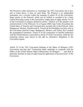 16


The Protocol is often referred to as “amending” the 1951 Convention, but in fact,
and as noted above, it does no such thing. The Protocol is an independent
instrument, not a revision within the meaning of article 45 of the Convention.
States parties to the Protocol, which can be ratified or acceded to by a State
without becoming a party to the Convention; simply agree to apply articles 2 to 34
of the Convention to refugees defined in article 1 thereof, as if the dateline were
omitted (article I of the Protocol). As of August 2008, Cape Verde, Swaziland, the
United States of America and Venezuela have acceded only to the Protocol, while
Madagascar, Monaco, Namibia and St. Vincent & the Grenadines are party only to
the Convention (and the Congo, Madagascar, Monaco, and Turkey have retained
the geographical limitation). Article II on the cooperation of national authorities
with the United Nations is equivalent to article 35 of the Convention, while the few
remaining articles (just eleven in all) add no substantive obligations to the
Convention regime.



Article 35 of the 1951 Convention Relating to the Status of Refugees (1951
Convention) provides that "Contracting States undertake to cooperate with the
Office of the United Nations High Commissioner for Refugees . . . and shall in
particular facilitate its duty of supervising the application of the provisions" of the
Convention.
 
