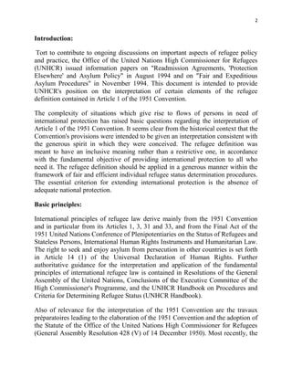 2


Introduction:

 Tort to contribute to ongoing discussions on important aspects of refugee policy
and practice, the Office of the United Nations High Commissioner for Refugees
(UNHCR) issued information papers on "Readmission Agreements, 'Protection
Elsewhere' and Asylum Policy" in August 1994 and on "Fair and Expeditious
Asylum Procedures" in November 1994. This document is intended to provide
UNHCR's position on the interpretation of certain elements of the refugee
definition contained in Article 1 of the 1951 Convention.

The complexity of situations which give rise to flows of persons in need of
international protection has raised basic questions regarding the interpretation of
Article 1 of the 1951 Convention. It seems clear from the historical context that the
Convention's provisions were intended to be given an interpretation consistent with
the generous spirit in which they were conceived. The refugee definition was
meant to have an inclusive meaning rather than a restrictive one, in accordance
with the fundamental objective of providing international protection to all who
need it. The refugee definition should be applied in a generous manner within the
framework of fair and efficient individual refugee status determination procedures.
The essential criterion for extending international protection is the absence of
adequate national protection.

Basic principles:

International principles of refugee law derive mainly from the 1951 Convention
and in particular from its Articles 1, 3, 31 and 33, and from the Final Act of the
1951 United Nations Conference of Plenipotentiaries on the Status of Refugees and
Stateless Persons, International Human Rights Instruments and Humanitarian Law.
The right to seek and enjoy asylum from persecution in other countries is set forth
in Article 14 (1) of the Universal Declaration of Human Rights. Further
authoritative guidance for the interpretation and application of the fundamental
principles of international refugee law is contained in Resolutions of the General
Assembly of the United Nations, Conclusions of the Executive Committee of the
High Commissioner's Programme, and the UNHCR Handbook on Procedures and
Criteria for Determining Refugee Status (UNHCR Handbook).

Also of relevance for the interpretation of the 1951 Convention are the travaux
préparatoires leading to the elaboration of the 1951 Convention and the adoption of
the Statute of the Office of the United Nations High Commissioner for Refugees
(General Assembly Resolution 428 (V) of 14 December 1950). Most recently, the
 
