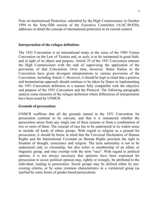 3


Note on International Protection, submitted by the High Commissioner in October
1994 to the forty-fifth session of the Executive Committee (A/AC.96/830),
addresses in detail the concept of international protection in its current context.



Interpretation of the refugee definition:

The 1951 Convention is an international treaty in the sense of the 1969 Vienna
Convention on the Law of Treaties and, as such, is to be interpreted in good faith,
and in light of its object and purpose. Article 35 of the 1951 Convention entrusts
the High Commissioner with the task of supervising the application of the
provisions of that Convention. Over time, however, States Parties to the
Convention have given divergent interpretations to various provisions of the
Convention, including Article 1. However, it should be kept in mind that a positive
and humanitarian approach should continue to be taken by States in implementing
the 1951 Convention definition in a manner fully compatible with the objective
and purpose of the 1951 Convention and the Protocol. The following paragraphs
analyze some elements of the refugee definition where differences of interpretation
have been noted by UNHCR.

Grounds of persecution:

UNHCR reaffirms that all the grounds named in the 1951 Convention for
persecution continue to be relevant, and that it is immaterial whether the
persecution arises from any single one of these reasons or from a combination of
two or more of them. The concept of race has to be understood in its widest sense
to include all kinds of ethnic groups. With regard to religion as a ground for
persecution, it should be borne in mind that the Universal Declaration of Human
Rights and the International Covenant on Human Rights proclaim the right to
freedom of thought, conscience and religion. The term nationality is not to be
understood only as citizenship, but also refers to membership of an ethnic or
linguistic group, and may overlap with the term "race". With regard to political
opinion, it is not always necessary that opinions have been expressed for
persecution to occur; political opinion may, rightly or wrongly, be attributed to the
individual, leading to persecution. Social groups may be defined either by pre-
existing criteria, or by some common characteristics in a victimized group (as
typified by some forms of gender-based persecution).
 