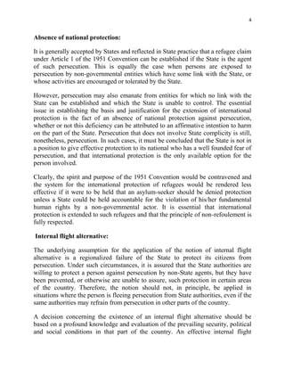 4


Absence of national protection:

It is generally accepted by States and reflected in State practice that a refugee claim
under Article 1 of the 1951 Convention can be established if the State is the agent
of such persecution. This is equally the case when persons are exposed to
persecution by non-governmental entities which have some link with the State, or
whose activities are encouraged or tolerated by the State.

However, persecution may also emanate from entities for which no link with the
State can be established and which the State is unable to control. The essential
issue in establishing the basis and justification for the extension of international
protection is the fact of an absence of national protection against persecution,
whether or not this deficiency can be attributed to an affirmative intention to harm
on the part of the State. Persecution that does not involve State complicity is still,
nonetheless, persecution. In such cases, it must be concluded that the State is not in
a position to give effective protection to its national who has a well founded fear of
persecution, and that international protection is the only available option for the
person involved.

Clearly, the spirit and purpose of the 1951 Convention would be contravened and
the system for the international protection of refugees would be rendered less
effective if it were to be held that an asylum-seeker should be denied protection
unless a State could be held accountable for the violation of his/her fundamental
human rights by a non-governmental actor. It is essential that international
protection is extended to such refugees and that the principle of non-refoulement is
fully respected.

Internal flight alternative:

The underlying assumption for the application of the notion of internal flight
alternative is a regionalized failure of the State to protect its citizens from
persecution. Under such circumstances, it is assured that the State authorities are
willing to protect a person against persecution by non-State agents, but they have
been prevented, or otherwise are unable to assure, such protection in certain areas
of the country. Therefore, the notion should not, in principle, be applied in
situations where the person is fleeing persecution from State authorities, even if the
same authorities may refrain from persecution in other parts of the country.

A decision concerning the existence of an internal flight alternative should be
based on a profound knowledge and evaluation of the prevailing security, political
and social conditions in that part of the country. An effective internal flight
 