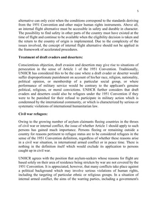 5


alternative can only exist when the conditions correspond to the standards deriving
from the 1951 Convention and other major human rights instruments. Above all,
an internal flight alternative must be accessible in safety and durable in character.
The possibility to find safety in other parts of the country must have existed at the
time of flight and continue to be available when the eligibility decision is taken and
the return to the country of origin is implemented. Due to the complexity of the
issues involved, the concept of internal flight alternative should not be applied in
the framework of accelerated procedures.

Treatment of draft evaders and deserters:

Conscientious objection, draft evasion and desertion may give rise to situations of
persecution in the sense of Article 1 of the 1951 Convention. Traditionally,
UNHCR has considered this to be the case where a draft evader or deserter would
suffer disproportionate punishment on account of his/her race, religion, nationality,
political opinion, or membership of a particular social group, or where
performance of military service would be contrary to the applicant's genuine
political, religious, or moral convictions. UNHCR further considers that draft
evaders and deserters could also be refugees under the 1951 Convention if they
were to be punished for their refusal to participate in military action which is
condemned by the international community, or which is characterized by serious or
systematic violations of international humanitarian law.

Civil war refugees:

Owing to the growing number of asylum claimants fleeing countries in the throes
of civil war or internal conflict, the issue of whether Article 1 should apply to such
persons has gained much importance. Persons fleeing or remaining outside a
country for reasons pertinent to refugee status are to be considered refugees in the
sense of the 1951 Convention definition, regardless of whether these reasons arise
in a civil war situation, in international armed conflict or in peace time. There is
nothing in the definition itself which would exclude its application to persons
caught up in civil war.

UNHCR agrees with the position that asylum-seekers whose reasons for flight are
based solely on their area of residence being stricken by war are not covered by the
1951 Convention. It is appreciated, however, that many conflicts take place against
a political background which may involve serious violations of human rights,
including the targeting of particular ethnic or religious groups. In a situation of
internal armed conflict, the aims of the warring parties, including a government's
 