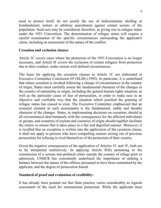 6


need to protect itself, do not justify the use of indiscriminate shelling or
bombardment, torture or arbitrary punishment against certain sectors of the
population. Such acts may be considered, therefore, as giving rise to refugee status
under the 1951 Convention. The determination of refugee status will require a
careful examination of the specific circumstances surrounding the applicant's
claim, including an assessment of the nature of the conflict.

Cessation and exclusion clauses

Article 1C covers cases where the protection of the 1951 Convention is no longer
necessary, and Article IF covers the exclusion of certain refugees from protection
due to their conduct, under certain well defined circumstances.

The basis for applying the cessation clauses in Article 1C are elaborated in
Executive Committee Conclusion 69 (XLIII) (1992). In particular, it is underlined
that where cessation is invoked following a change of circumstances in the country
of origin, States must carefully assess the fundamental character of the changes in
the country of nationality or origin, including the general human rights situation, as
well as the particular cause of fear of persecution, in order to make sure in an
objective and verifiable way that the situation which justified the granting of
refugee status has ceased to exist. The Executive Committee emphasized that an
essential element in such assessments is the fundamental, stable and durable
character of the changes. States, in implementing decisions on cessation, should in
all circumstances deal humanely with the consequences for the affected individuals
or groups, and countries of asylum and countries of origin should together facilitate
the return, to ensure that it takes place in a fair and dignified manner. Moreover, it
is recalled that an exception is written into the application of the cessation clause;
it shall not apply to persons who have compelling reasons arising out of previous
persecution for refusing to rival themselves of the protection of their country.

Given the negative consequences of the application of Articles 1C and 1F, both are
to be interpreted restrictively. In applying Article lF(b) pertaining to the
commission of a serious non-political crime outside the country of refuge prior to
admission, UNHCR has consistently underlined the importance of striking a
balance between the nature of the offence presumed to have been committed by the
applicant, and the degree of persecution feared.

Standard of proof and evaluation of credibility:

It has already been pointed out that State practice varies considerably as regards
assessment of the need for international protection. While the applicant must
 