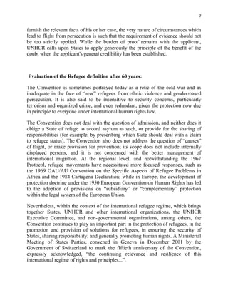 7


furnish the relevant facts of his or her case, the very nature of circumstances which
lead to flight from persecution is such that the requirement of evidence should not
be too strictly applied. While the burden of proof remains with the applicant,
UNHCR calls upon States to apply generously the principle of the benefit of the
doubt when the applicant's general credibility has been established.



Evaluation of the Refugee definition after 60 years:

The Convention is sometimes portrayed today as a relic of the cold war and as
inadequate in the face of “new” refugees from ethnic violence and gender-based
persecution. It is also said to be insensitive to security concerns, particularly
terrorism and organized crime, and even redundant, given the protection now due
in principle to everyone under international human rights law.

The Convention does not deal with the question of admission, and neither does it
oblige a State of refuge to accord asylum as such, or provide for the sharing of
responsibilities (for example, by prescribing which State should deal with a claim
to refugee status). The Convention also does not address the question of “causes”
of flight, or make provision for prevention; its scope does not include internally
displaced persons, and it is not concerned with the better management of
international migration. At the regional level, and notwithstanding the 1967
Protocol, refugee movements have necessitated more focused responses, such as
the 1969 OAU/AU Convention on the Specific Aspects of Refugee Problems in
Africa and the 1984 Cartagena Declaration; while in Europe, the development of
protection doctrine under the 1950 European Convention on Human Rights has led
to the adoption of provisions on “subsidiary” or “complementary” protection
within the legal system of the European Union.

Nevertheless, within the context of the international refugee regime, which brings
together States, UNHCR and other international organizations, the UNHCR
Executive Committee, and non-governmental organizations, among others, the
Convention continues to play an important part in the protection of refugees, in the
promotion and provision of solutions for refugees, in ensuring the security of
States, sharing responsibility, and generally promoting human rights. A Ministerial
Meeting of States Parties, convened in Geneva in December 2001 by the
Government of Switzerland to mark the fiftieth anniversary of the Convention,
expressly acknowledged, “the continuing relevance and resilience of this
international regime of rights and principles...”.
 