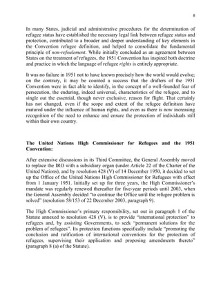 8


In many States, judicial and administrative procedures for the determination of
refugee status have established the necessary legal link between refugee status and
protection, contributed to a broader and deeper understanding of key elements in
the Convention refugee definition, and helped to consolidate the fundamental
principle of non-refoulement. While initially concluded as an agreement between
States on the treatment of refugees, the 1951 Convention has inspired both doctrine
and practice in which the language of refugee rights is entirely appropriate.

It was no failure in 1951 not to have known precisely how the world would evolve;
on the contrary, it may be counted a success that the drafters of the 1951
Convention were in fact able to identify, in the concept of a well-founded fear of
persecution, the enduring, indeed universal, characteristics of the refugee, and to
single out the essential, though never exclusive, reason for flight. That certainly
has not changed, even if the scope and extent of the refugee definition have
matured under the influence of human rights, and even as there is now increasing
recognition of the need to enhance and ensure the protection of individuals still
within their own country.



The United Nations High Commissioner for Refugees and the 1951
Convention:

After extensive discussions in its Third Committee, the General Assembly moved
to replace the IRO with a subsidiary organ (under Article 22 of the Charter of the
United Nations), and by resolution 428 (V) of 14 December 1950, it decided to set
up the Office of the United Nations High Commissioner for Refugees with effect
from 1 January 1951. Initially set up for three years, the High Commissioner’s
mandate was regularly renewed thereafter for five-year periods until 2003, when
the General Assembly decided “to continue the Office until the refugee problem is
solved” (resolution 58/153 of 22 December 2003, paragraph 9).

The High Commissioner’s primary responsibility, set out in paragraph 1 of the
Statute annexed to resolution 428 (V), is to provide “international protection” to
refugees and, by assisting Governments, to seek “permanent solutions for the
problem of refugees”. Its protection functions specifically include “promoting the
conclusion and ratification of international conventions for the protection of
refugees, supervising their application and proposing amendments thereto”
(paragraph 8 (a) of the Statute).
 
