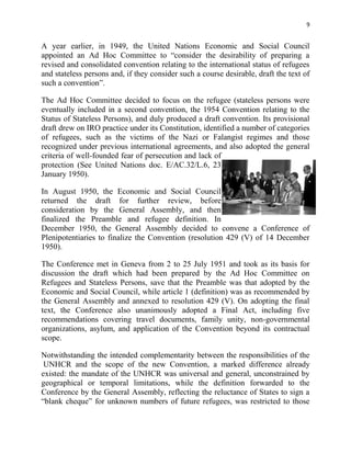 9


A year earlier, in 1949, the United Nations Economic and Social Council
appointed an Ad Hoc Committee to “consider the desirability of preparing a
revised and consolidated convention relating to the international status of refugees
and stateless persons and, if they consider such a course desirable, draft the text of
such a convention”.

The Ad Hoc Committee decided to focus on the refugee (stateless persons were
eventually included in a second convention, the 1954 Convention relating to the
Status of Stateless Persons), and duly produced a draft convention. Its provisional
draft drew on IRO practice under its Constitution, identified a number of categories
of refugees, such as the victims of the Nazi or Falangist regimes and those
recognized under previous international agreements, and also adopted the general
criteria of well-founded fear of persecution and lack of
protection (See United Nations doc. E/AC.32/L.6, 23
January 1950).

In August 1950, the Economic and Social Council
returned the draft for further review, before
consideration by the General Assembly, and then
finalized the Preamble and refugee definition. In
December 1950, the General Assembly decided to convene a Conference of
Plenipotentiaries to finalize the Convention (resolution 429 (V) of 14 December
1950).

The Conference met in Geneva from 2 to 25 July 1951 and took as its basis for
discussion the draft which had been prepared by the Ad Hoc Committee on
Refugees and Stateless Persons, save that the Preamble was that adopted by the
Economic and Social Council, while article 1 (definition) was as recommended by
the General Assembly and annexed to resolution 429 (V). On adopting the final
text, the Conference also unanimously adopted a Final Act, including five
recommendations covering travel documents, family unity, non-governmental
organizations, asylum, and application of the Convention beyond its contractual
scope.

Notwithstanding the intended complementarity between the responsibilities of the
 UNHCR and the scope of the new Convention, a marked difference already
existed: the mandate of the UNHCR was universal and general, unconstrained by
geographical or temporal limitations, while the definition forwarded to the
Conference by the General Assembly, reflecting the reluctance of States to sign a
“blank cheque” for unknown numbers of future refugees, was restricted to those
 