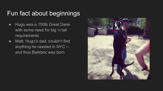 Fun fact about beginnings
● Hugo was a 150lb Great Dane
with some need for big ‘n tall
requirements
● Matt, Hugo’s dad, couldn’t find
anything he needed in NYC --
and thus Barkbox was born
 
