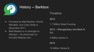 History -- Barkbox
● Founded by Matt Meeker, Henrik
Werdelin, and Carly Strife in
December 2011.
● Matt Meeker is no stranger to
startups -- he previously co-
founded Meetup.com.
Timeline
2012
1.7 Million Seed Funding
2013 -- Reorganizes into Bark &
Co.
5 Million Series A
2014
15 Million Series B
 