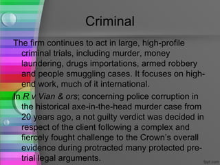 Criminal
The firm continues to act in large, high-profile
  criminal trials, including murder, money
  laundering, drugs importations, armed robbery
  and people smuggling cases. It focuses on high-
  end work, much of it international.
In R v Vian & ors; concerning police corruption in
  the historical axe-in-the-head murder case from
  20 years ago, a not guilty verdict was decided in
  respect of the client following a complex and
  fiercely fought challenge to the Crown’s overall
  evidence during protracted many protected pre-
  trial legal arguments.
 