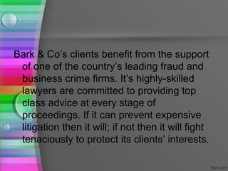 Bark & Co’s clients benefit from the support
 of one of the country’s leading fraud and
 business crime firms. It’s highly-skilled
 lawyers are committed to providing top
 class advice at every stage of
 proceedings. If it can prevent expensive
 litigation then it will; if not then it will fight
 tenaciously to protect its clients’ interests.
 