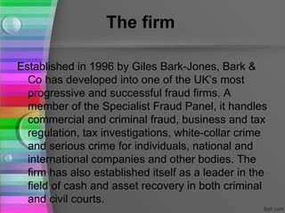 The firm

Established in 1996 by Giles Bark-Jones, Bark &
  Co has developed into one of the UK’s most
  progressive and successful fraud firms. A
  member of the Specialist Fraud Panel, it handles
  commercial and criminal fraud, business and tax
  regulation, tax investigations, white-collar crime
  and serious crime for individuals, national and
  international companies and other bodies. The
  firm has also established itself as a leader in the
  field of cash and asset recovery in both criminal
  and civil courts.
 