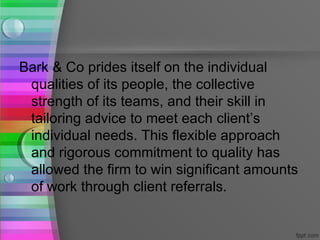 Bark & Co prides itself on the individual
 qualities of its people, the collective
 strength of its teams, and their skill in
 tailoring advice to meet each client’s
 individual needs. This flexible approach
 and rigorous commitment to quality has
 allowed the firm to win significant amounts
 of work through client referrals.
 