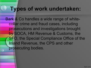 Types of work undertaken:
Bark & Co handles a wide range of white-
 collar crime and fraud cases, including
 prosecutions and investigations brought
 by SOCA, HM Revenue & Customs, the
 SFO, the Special Compliance Office of the
 Inland Revenue, the CPS and other
 prosecuting bodies.
 