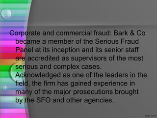 Corporate and commercial fraud: Bark & Co
 became a member of the Serious Fraud
 Panel at its inception and its senior staff
 are accredited as supervisors of the most
 serious and complex cases.
 Acknowledged as one of the leaders in the
 field, the firm has gained experience in
 many of the major prosecutions brought
 by the SFO and other agencies.
 